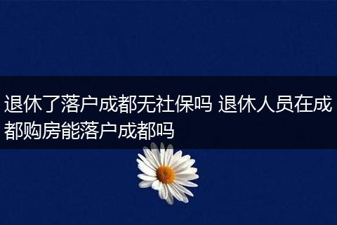 退休了落户成都无社保吗 退休人员在成都购房能落户成都吗
