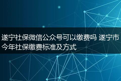 遂宁社保微信公众号可以缴费吗 遂宁市今年社保缴费标准及方式