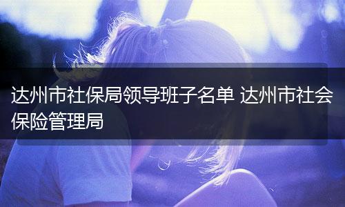 达州市社保局领导班子名单 达州市社会保险管理局