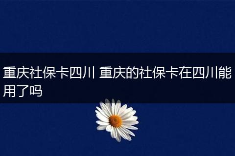 重庆社保卡四川 重庆的社保卡在四川能用了吗