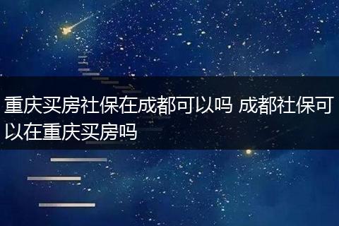 重庆买房社保在成都可以吗 成都社保可以在重庆买房吗
