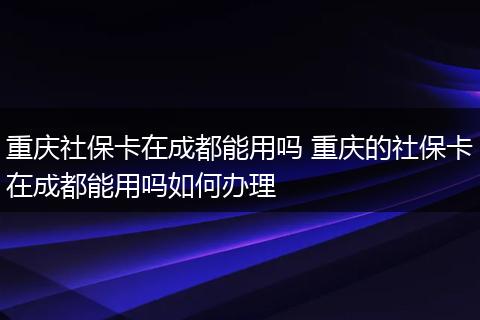 重庆社保卡在成都能用吗 重庆的社保卡在成都能用吗如何办理