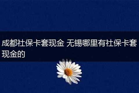 成都社保卡套现金 无锡哪里有社保卡套现金的