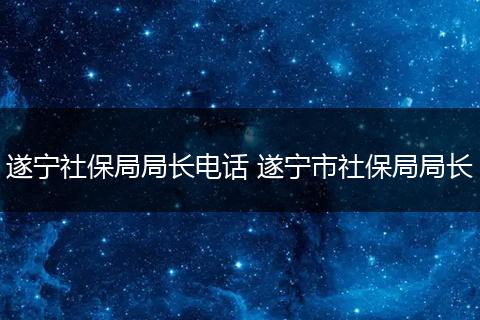 遂宁社保局局长电话 遂宁市社保局局长