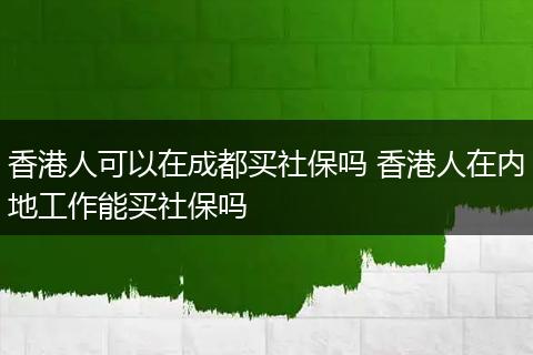 香港人可以在成都买社保吗 香港人在内地工作能买社保吗