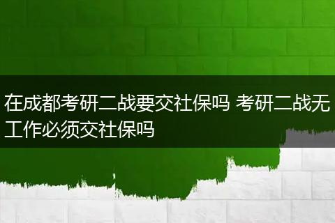 在成都考研二战要交社保吗 考研二战无工作必须交社保吗