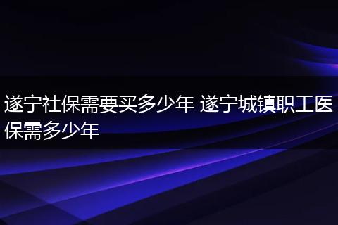 遂宁社保需要买多少年 遂宁城镇职工医保需多少年