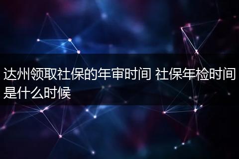 达州领取社保的年审时间 社保年检时间是什么时候