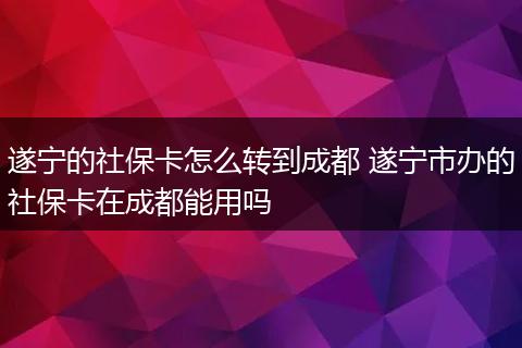 遂宁的社保卡怎么转到成都 遂宁市办的社保卡在成都能用吗
