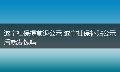 遂宁社保提前退公示 遂宁社保补贴公示后就发钱吗