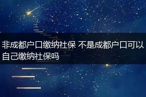 非成都户口缴纳社保 不是成都户口可以自己缴纳社保吗