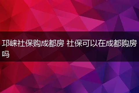 邛崃社保购成都房 社保可以在成都购房吗