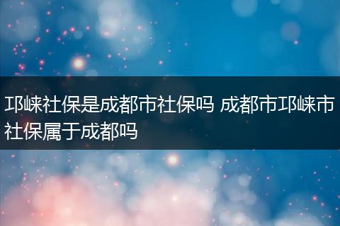 邛崃社保是成都市社保吗 成都市邛崃市社保属于成都吗