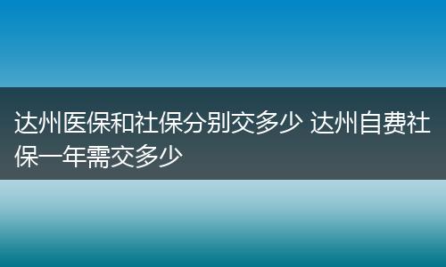 达州医保和社保分别交多少 达州自费社保一年需交多少