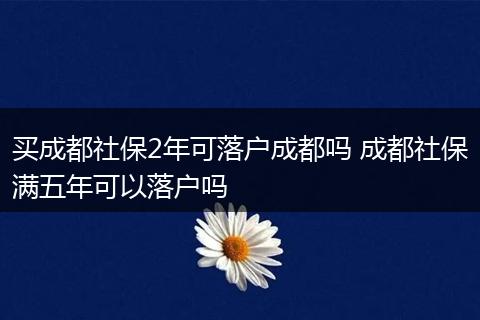 买成都社保2年可落户成都吗 成都社保满五年可以落户吗