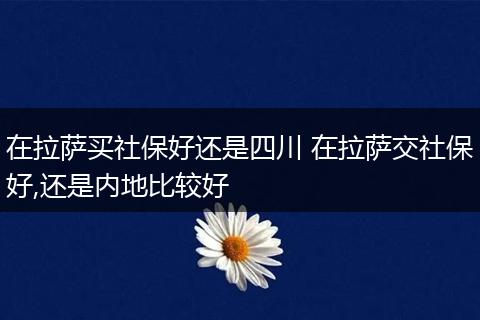 在拉萨买社保好还是四川 在拉萨交社保好,还是内地比较好