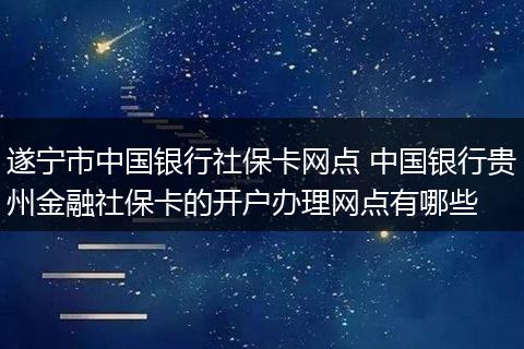 遂宁市中国银行社保卡网点 中国银行贵州金融社保卡的开户办理网点有哪些