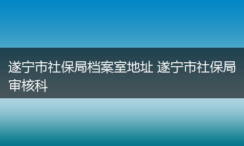 遂宁市社保局档案室地址 遂宁市社保局审核科