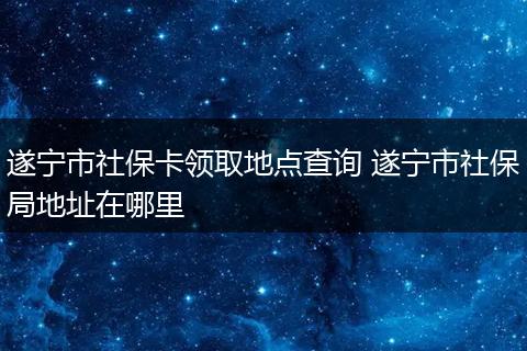 遂宁市社保卡领取地点查询 遂宁市社保局地址在哪里