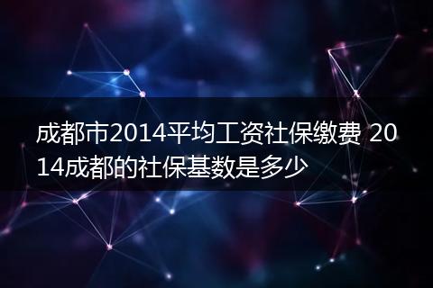 成都市2014平均工资社保缴费 2014成都的社保基数是多少
