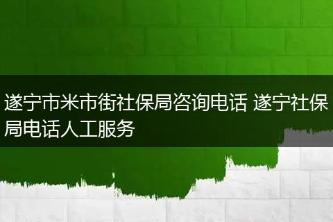 遂宁市米市街社保局咨询电话 遂宁社保局电话人工服务