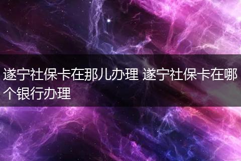 遂宁社保卡在那儿办理 遂宁社保卡在哪个银行办理