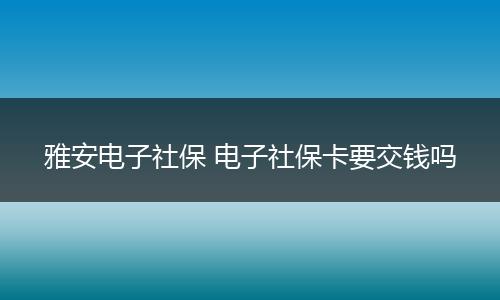 雅安电子社保 电子社保卡要交钱吗