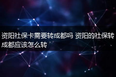 资阳社保卡需要转成都吗 资阳的社保转成都应该怎么转