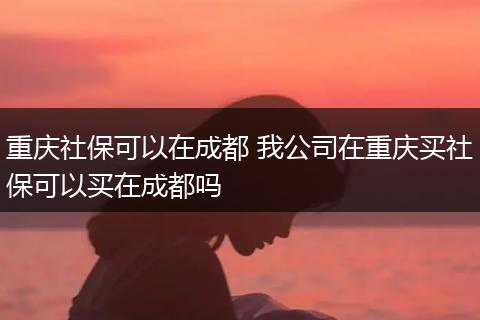 重庆社保可以在成都 我公司在重庆买社保可以买在成都吗