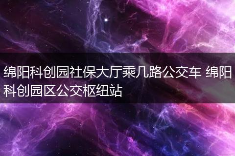 绵阳科创园社保大厅乘几路公交车 绵阳科创园区公交枢纽站
