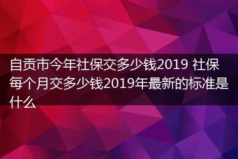 自贡市今年社保交多少钱2019 社保每个月交多少钱2019年最新的标准是什么
