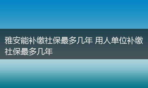 雅安能补缴社保最多几年 用人单位补缴社保最多几年