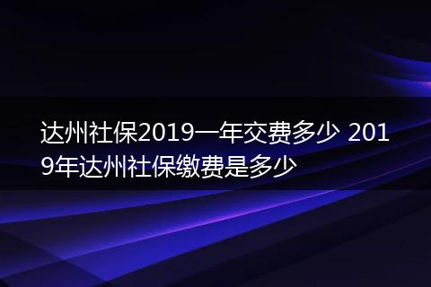 达州社保2019一年交费多少 2019年达州社保缴费是多少