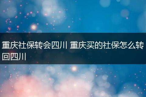重庆社保转会四川 重庆买的社保怎么转回四川