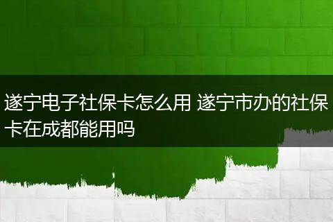 遂宁电子社保卡怎么用 遂宁市办的社保卡在成都能用吗