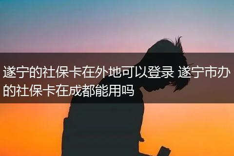 遂宁的社保卡在外地可以登录 遂宁市办的社保卡在成都能用吗