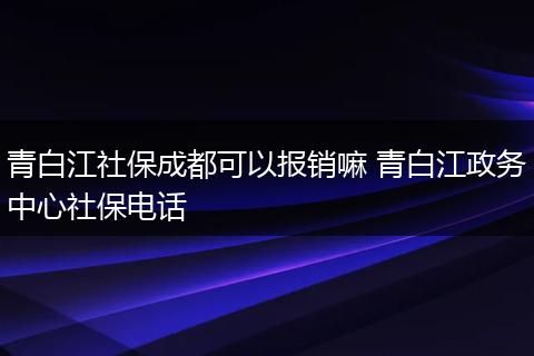青白江社保成都可以报销嘛 青白江政务中心社保电话