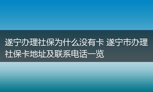 遂宁办理社保为什么没有卡 遂宁市办理社保卡地址及联系电话一览