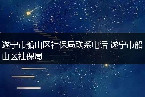 遂宁市船山区社保局联系电话 遂宁市船山区社保局