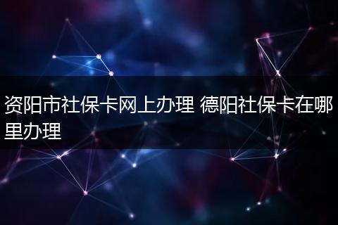 资阳市社保卡网上办理 德阳社保卡在哪里办理