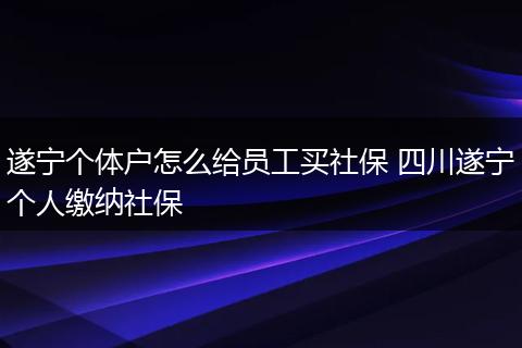 遂宁个体户怎么给员工买社保 四川遂宁个人缴纳社保