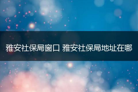 雅安社保局窗口 雅安社保局地址在哪
