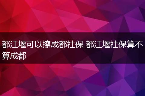 都江堰可以擦成都社保 都江堰社保算不算成都