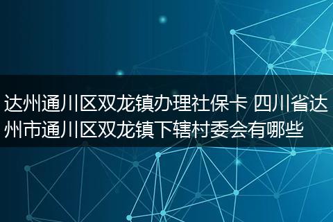 达州通川区双龙镇办理社保卡 四川省达州市通川区双龙镇下辖村委会有哪些