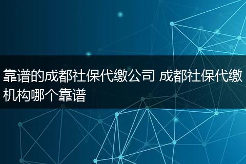 靠谱的成都社保代缴公司 成都社保代缴机构哪个靠谱