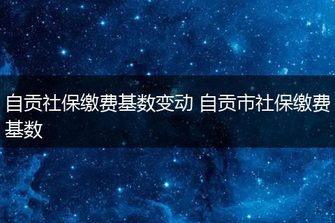 自贡社保缴费基数变动 自贡市社保缴费基数