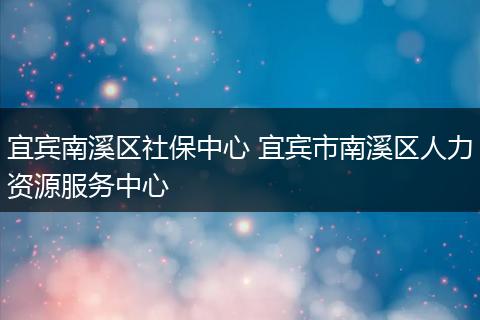 宜宾南溪区社保中心 宜宾市南溪区人力资源服务中心