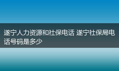 遂宁人力资源和社保电话 遂宁社保局电话号码是多少