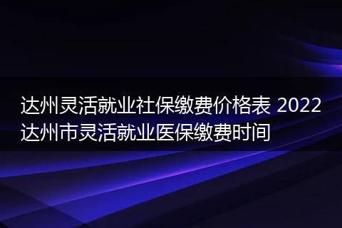达州灵活就业社保缴费价格表 2022达州市灵活就业医保缴费时间