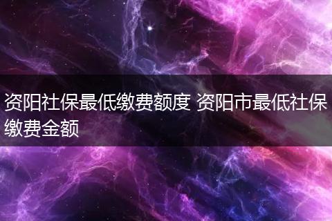 资阳社保最低缴费额度 资阳市最低社保缴费金额